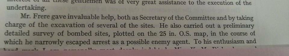 
Mr. Frere gave invaluable help, both as Secretary of the Committee and by taking charge of the excavation of several of the sites. He also carried out a preliminary detailed survey of bombed sites, plotted on the 25 in. O.S. map, in the course of which he narrowly escaped arrest as a possible enemy agent. To his enthusiasm and