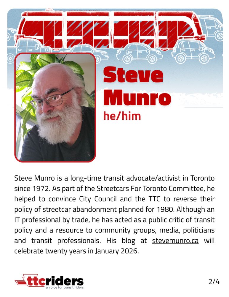 Headshot of a person

Steve Munro (he/him)

Steve Munro is a long-time transit advocate/activist in Toronto since 1972. As part of the Streetcars For Toronto Committee, he helped to convince City Council and the TTC to reverse their policy of streetcar abandonment planned for 1980. Although an IT professional by trade, he has acted as a public critic of transit policy and a resource to community groups, media, politicians and transit professionals. His blog at stevemunro.ca will celebrate twenty years in January 2026.