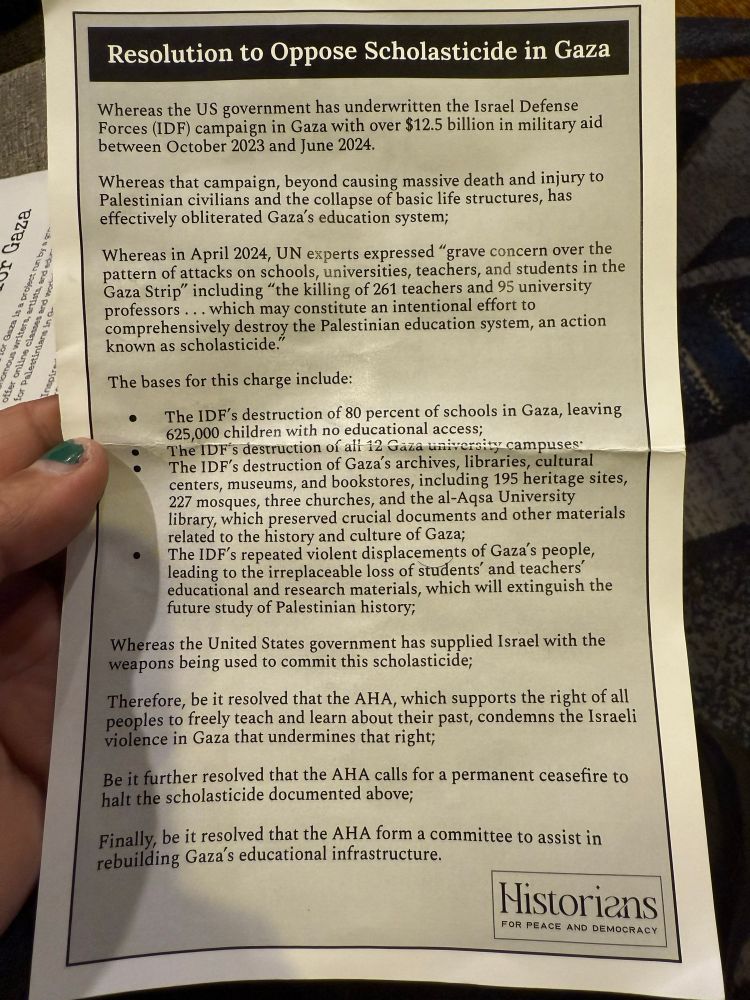 Resolution to Oppose Scholasticide in Gaza
Whereas the US government has underwritten the Israel Defense Forces (IDF) campaign in Gaza with over $12.5 billion in military aid between October 2023 and June 2024.
Whereas that campaign, beyond causing massive death and injury to Palestinian civilians and the collapse of basic life structures, has effectively obliterated Gaza's education system;
Whereas in April 2024, UN experts expressed "grave concern over the pattern of attacks on schools, universities, teachers, and students in the Gaza Strip" including "the killing of 261 teachers and 95 university
professors... which may constitute an intentional effort to comprehensively destroy the Palestinian education system, an action known as scholasticide.'
The bases for this charge include:
• The IDF's destruction of 80 percent of schools in Gaza, leaving 625,000 children with no educational access;
The IDF's destruction of ali 12 Gaza university campuses:
The IDF's destruction of Gaza's archives, libraries, cultural centers, museums, and bookstores, including 195 heritage sites, 227 mosques, three churches, and the al-Aqsa University library, which preserved crucial documents and other materials related to the history and culture of Gaza;
The ID's repeated violent displacements of Gaza's people, leading to the irreplaceable loss of students' and teachers' educational and research materials, which will extinguish the future study of Palestinian history;
Whereas the United States government has supplied Israel with the weapons being used to commit this scholasticide;
Therefore, be it resolved that the AHA, which supports the right of all peoples to freely teach and learn about their past, condemns the Israeli violence in Gaza that undermines that right;
Be it further resolved that the AHA calls for a permanent ceasefire to halt the scholasticide documented above;
Finally, be it resolved that the AHA form a committee to assist in rebuilding Gaza's educational infrastructure.