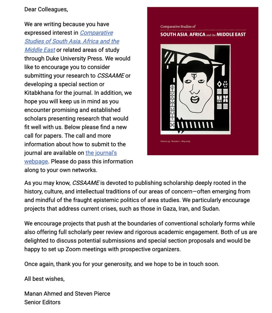 Dear Colleagues,

We are writing because you have expressed interest in Comparative Studies of South Asia, Africa and the Middle East or related areas of study through Duke University Press. We would like to encourage you to consider submitting your research to CSSAAME or developing a special section or Kitabkhana for the journal. In addition, we hope you will keep us in mind as you encounter promising and established scholars presenting research that would fit well with us. Below please find a new call for papers. The call and more information about how to submit to the journal are available on the journal's webpage. Please do pass this information along to your own networks.
Cover of the journal 'Comparative Studies of South Asia, Africa and the Middle East,' Volume 45, Number 1, May 2025, featuring an abstract black and white illustration of a face surrounded by geometric shapes and symbols.
As you may know, CSSAAME is devoted to publishing scholarship deeply rooted in the history, culture, and intellectual traditions of our areas of concern—often emerging from and mindful of the fraught epistemic politics of area studies. We particularly encourage projects that address current crises, such as those in Gaza, Iran, and Sudan.

We encourage projects that push at the boundaries of conventional scholarly forms while also offering full scholarly peer review and rigorous academic engagement. Both of us are delighted to discuss potential submissions and special section proposals and would be happy to set up Zoom meetings with prospective organizers.

Once again, thank you for your generosity, and we hope to be in touch soon.

All best wishes,

Manan Ahmed and Steven Pierce
Senior Editors
