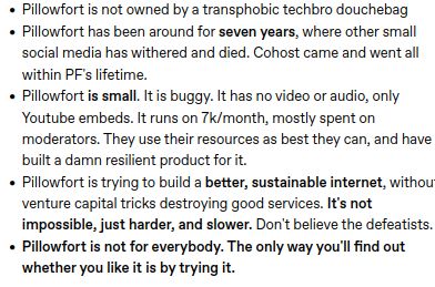 Pillowfort is not owned by a transphobic techbro douchebag
Pillowfort has been around for seven years, where other small social media has withered and died. Cohost came and went all within PF's lifetime.
Pillowfort is small. It is buggy. It has no video or audio, only Youtube embeds. It runs on 7k/month, mostly spent on moderators. They use their resources as best they can, and have built a damn resilient product for it.
Pillowfort is trying to build a better, sustainable internet, without venture capital tricks destroying good services. It's not impossible, just harder, and slower. Don't believe the defeatists.
Pillowfort is not for everybody. The only way you'll find out whether you like it is by trying it.