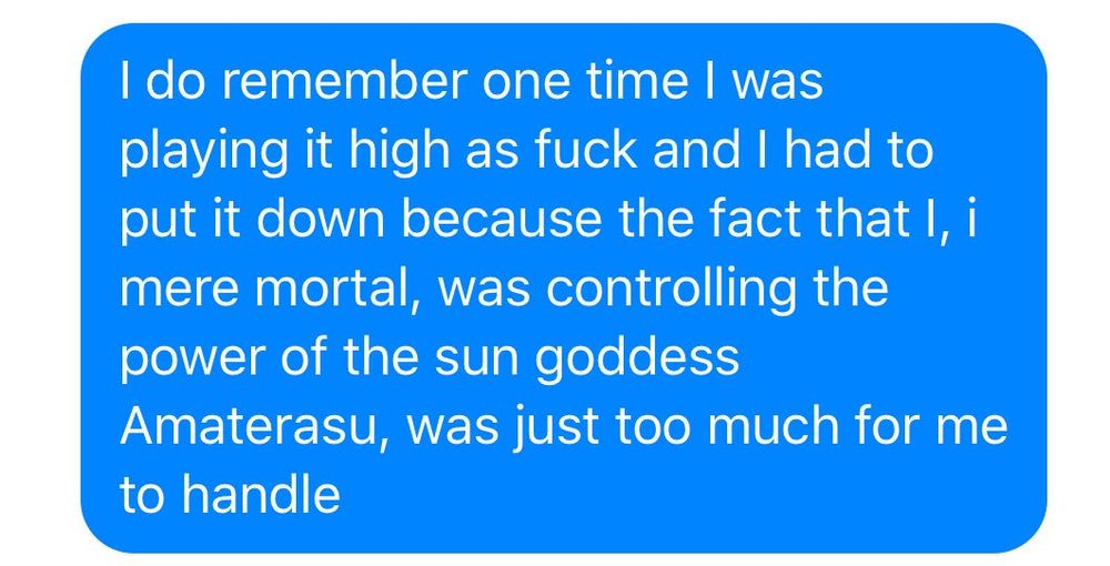 It's a text messageI sent to someone that reads: "I do remember one time I was playing it high as fuck and I had to put it down because the fact that I, i mere mortal, was controlling the power of the sun goddess Amaterasu, was just too much for me to handle"