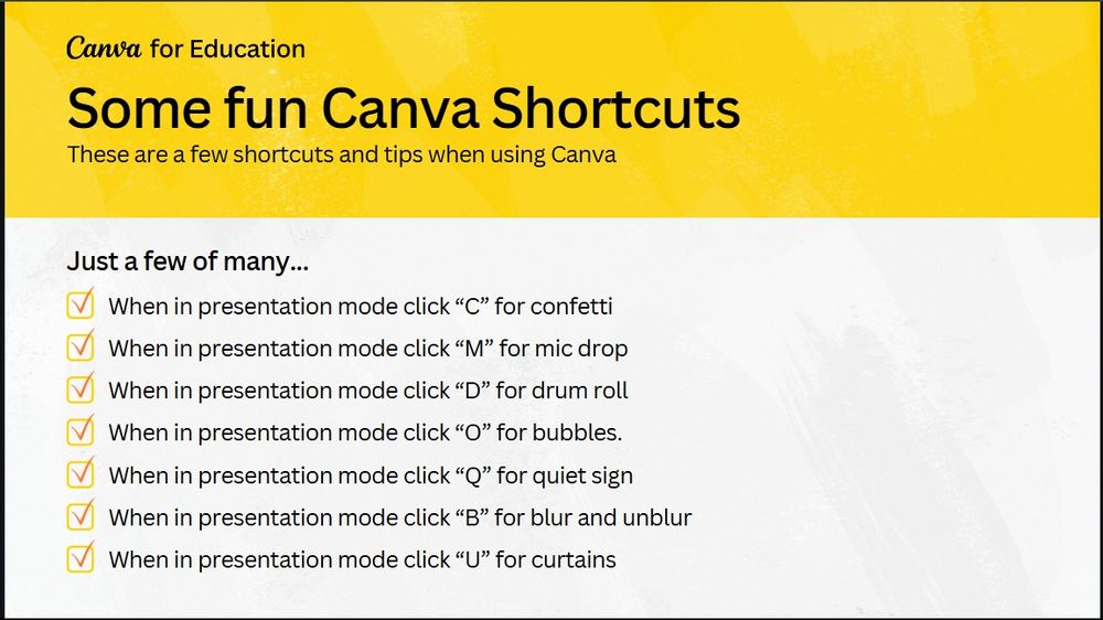 Canva for Education
Some fun Canva Shortcuts
These are a few shortcuts and tips when using Canva
Just a few of many...
When in presentation mode click "C" for confetti
When in presentation mode click "M" for mic drop
When in presentation mode click "D" for drum roll
When in presentation mode click "O" for bubbles.
When in presentation mode click "Q" for quiet sign
When in presentation mode click "B" for blur and unblur
When in presentation mode click "U" for curtains
