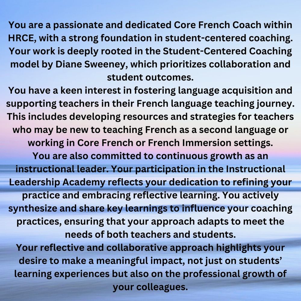 You are a passionate and dedicated Core French Coach within HRCE, with a strong foundation in student-centered coaching. Your work is deeply rooted in the Student-Centered Coaching model by Diane Sweeney, which prioritizes collaboration and student outcomes. You have a keen interest in fostering language acquisition and supporting teachers in their French language teaching journey. This includes developing resources and strategies for teachers who may be new to teaching French as a second language or working in Core French or French Immersion settings. You are also committed to continuous growth as an instructional leader. Your participation in the Instructional Leadership Academy reflects your dedication to refining your practice and embracing reflective learning. You actively synthesize and share key learnings to influence your coaching practices, ensuring that your approach adapts to meet the needs of both teachers and students. Your reflective and collaborative approach highlights your desire to make a meaningful impact, not just on students’ learning experiences but also on the professional growth of your colleagues.

