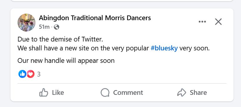 Facebook post from Abingdon Traditional Morris Dancers:

Due to the demise of Twitter.
We shall have a new site on the very popular #bluesky very soon.
Our new handle will appear soon

It has 3 likes