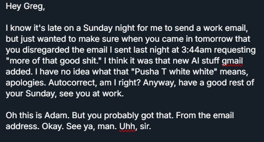 Hey Greg,

I know it's late on a Sunday night for me to send a work email, but just wanted to make sure when you came in tomorrow that you disregarded the email I sent last night at 3:44am requesting "more of that good shit." I think it was that new AI stuff gmail added. I have no idea what that "Pusha T white white" means, apologies. Autocorrect, am I right? Anyway, have a good rest of your Sunday, see you at work.

Oh this is Adam. But you probably got that. From the email address. Okay. See ya, man. Uhh, sir.