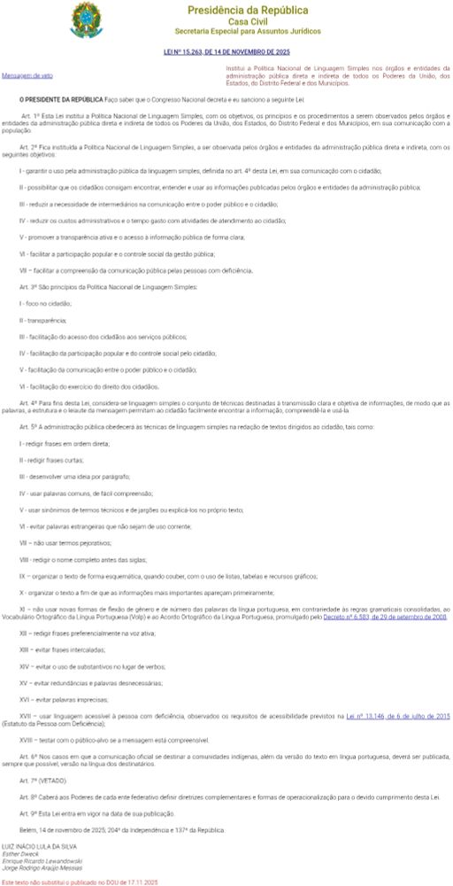 	
Presidência da República
Casa Civil
Secretaria Especial para Assuntos Jurídicos

 LEI Nº 15.263, DE 14 DE NOVEMBRO DE 2025
	
Institui a Política Nacional de Linguagem Simples nos órgãos e entidades da administração pública direta e indireta de todos os Poderes da União, dos Estados, do Distrito Federal e dos Municípios.

O PRESIDENTE DA REPÚBLICA Faço saber que o Congresso Nacional decreta e eu sanciono a seguinte Lei:

 Art. 1º Esta Lei institui a Política Nacional de Linguagem Simples, com os objetivos, os princípios e os procedimentos a serem observados pelos órgãos e entidades da administração pública direta e indireta de todos os Poderes da União, dos Estados, do Distrito Federal e dos Municípios, em sua comunicação com a população.

Art. 2º Fica instituída a Política Nacional de Linguagem Simples, a ser observada pelos órgãos e entidades da administração pública direta e indireta, com os seguintes objetivos:

I - garantir o uso pela administração pública da linguagem simples, definida no art. 4º desta Lei, em sua comunicação com o cidadão;

II - possibilitar que os cidadãos consigam encontrar, entender e usar as informações publicadas pelos órgãos e entidades da administração pública;

III - reduzir a necessidade de intermediários na comunicação entre o poder público e o cidadão;

IV - reduzir os custos administrativos e o tempo gasto com atividades de atendimento ao cidadão;

V - promover a transparência ativa e o acesso à informação pública de forma clara;

Integra do texto disponível em:

https://www.planalto.gov.br/ccivil_03/_Ato2023-2026/2025/Lei/L15263.htm