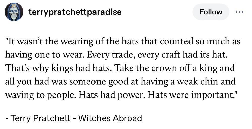 Quoted extract, rather lazily taken from ‘terry pratchett paradise’ on the tumblers to save me searching:
 
 "It wasn't the wearing of the hats that counted so much as
 having one to wear. Every trade, every craft had its hat.
 That's why kings had hats. Take the crown off a king and
 all you had was someone good at having a weak chin and
 waving to people. Hats had power. Hats were important."
 - Terry Pratchett - Witches Abroad