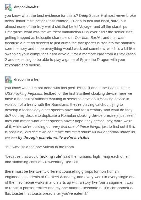  dragon-in-a-fez:

You know what the best evidence for this is? Deep Space 9 almost never broke down, minor malfunctions that irritated O'Brien to hell and back, sure, but almost none of the truly weird shit that befell Voyater and all the starships Enterprise. What was the weirdest malfunction DS9 even had? The senior staff getting trapped as holosuite characters in Our Man Bashir, and that was because a human decided to just dump the transporter buffer into the station's core memory and hope everything would work out somehow, which is a bit like swapping your computer's hard drive out for a memory card from a Play Station 2 and expecting to be able to play a game of Spyro the Dragon with your keyboard and mouse.

You know what? I'm not done with this post. Let's talk about the Pegasus, USS Fucking Pegasus, testbed for the first Starfleet cloaking device. Here we have a handful of humans working in secret to develop a cloaking device in violation of a treaty with the Romulans. They're playing catchup, trying to develop a technology other species have had for a century, and what do they do? Do they decide to duplicate a Romulan cloaking device precisely, just see if they can match what other species have? Nope, they decide 'hey, while we're at it, while we're building our very first one of these things, just to find out if this is possible, let's see if we can make this thing phase us out of normal space so we can fly through planets while we're invisible.

"But why" asked the one Vulcan in the room.

Because that would Fucking rule! said the humans, high-fiving each other and slamming cans of 24th-century Red Bull.

There must be like twenty different counselling groups for non-human engineering students at Starfleet Academy, and every week in every single one of them someone walks in and starts up with a story like "our assignment was to repair a phaser emitter and my one human classmate built a chronometric flux toaster that toasts bread after you've eaten it."