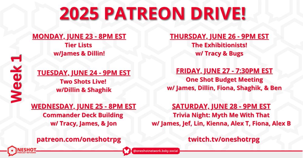 OSN 2025 Patreon Drive!
patreon.com/oneshotpodcast
twitch.tv/oneshotrpg

Monday, June 23 - 8pm EST
Tier Lists w/James & Dillin!

Tuesday, June 24 - 9pm EST
Two Shots Live! 
w/Dillin & Shaghik

Wednesday, June 25 - 8pm EST
Commander Deck Building 
w/ Tracy, James, & Jon

Thursday, June 26 - 9pm EST
The Exhibitionists!
w/ Tracy & Bugs

Friday, June 27 - 7:30pm EST
One Shot Budget Meeting
w/ James, Dillin, Fiona, Shaghik, & Ben

Saturday, June 28 - 9pm EST
Trivia Night: Myth Me With That
w/ James, Jef, Lin, Kienna, Alex T, Fiona, Alex B