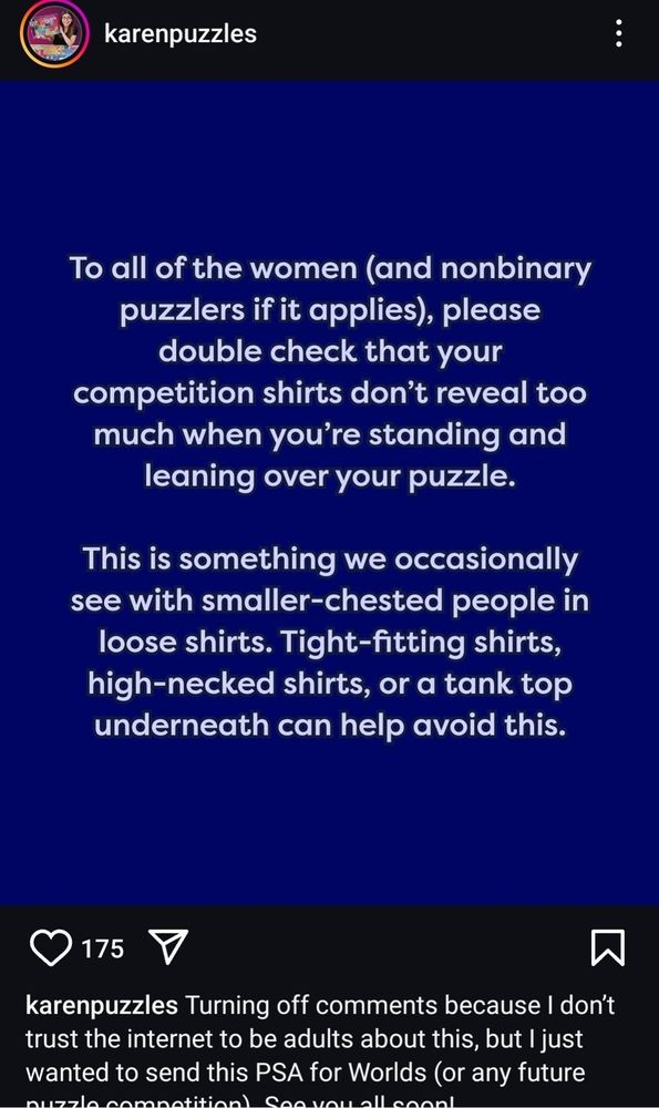 Screencap of a karenpuzzles IG post, which reads: "to all of the women (and non-binary puzzlers if it applies) please double check that your competition shirts don't reveal too much when you're standing and leaning over your puzzle. This is something we occasionally see with smaller-chested people in loose shirts. Tight fitting shirts, high-necked shirts, or a tank top underneath can help avoid this." Caption reads: "Turning off comments because I don't trust the internet to be adults about this, but I just wanted to send this PSA for Worlds (or any future puzzle competition)" remaining text is cut off