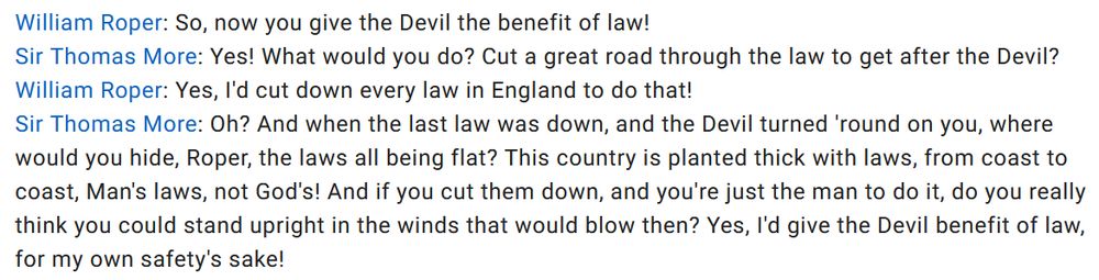 William Roper: So, now you give the Devil the benefit of law!

Sir Thomas More: Yes! What would you do? Cut a great road through the law to get after the Devil?

William Roper: Yes, I'd cut down every law in England to do that!

Sir Thomas More: Oh? And when the last law was down, and the Devil turned 'round on you, where would you hide, Roper, the laws all being flat? This country is planted thick with laws, from coast to coast, Man's laws, not God's! And if you cut them down, and you're just the man to do it, do you really think you could stand upright in the winds that would blow then? Yes, I'd give the Devil benefit of law, for my own safety's sake!