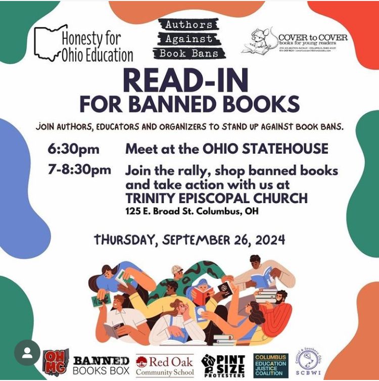 Flyer announcing a read-in for banned Books. Logos across the top for Honesty for Ohio Education, Authors Against Book Bans, and Cover to Cover Books for Young Readers. Flyer reads: Read-In for Banned Books. Join authors, educators and organizers to stand up against book bans.

6:30 pm: Meet at the Ohio Statehouse
7:30 pm: Join the rally, shop banned books and take action with us at Trinity Episcopal Church (125 E. Broad St., Columbus, OH)

Thursday, September 26, 2024