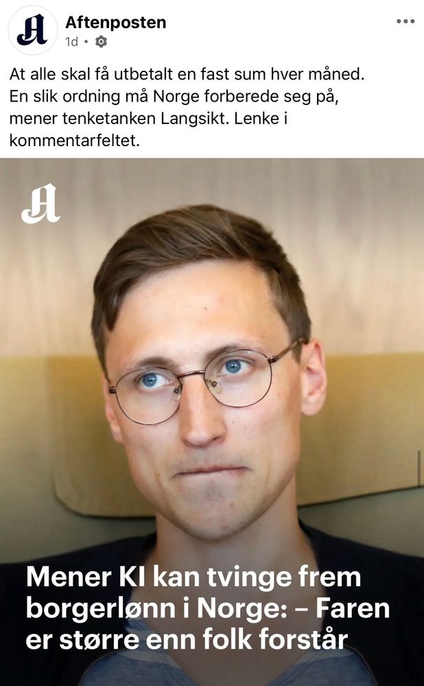Aftenposten
1a • a
At alle skal få utbetalt en fast sum hver måned.
En slik ordning må Norge forberede seg på, mener tenketanken Langsikt. Lenke i kommentarfeltet.
H
•••
Mener KI kan tvinge frem borgerlønn i Norge: - Faren er større enn folk forstår