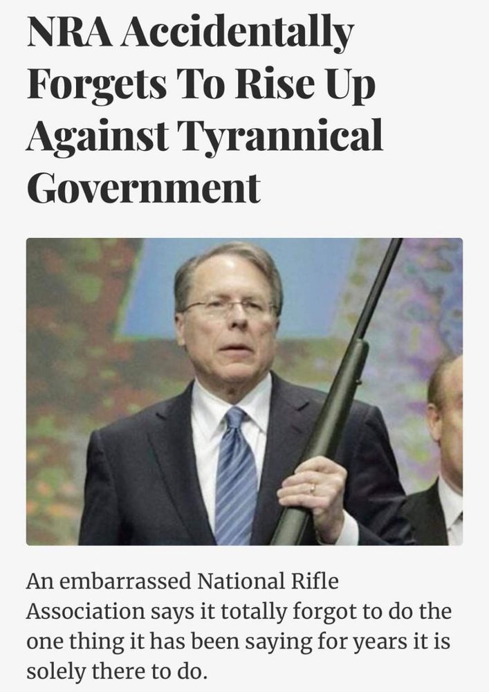 Screenshot of an article titled: “NRA Accidentally Forgets to Rise Up Against Tyranical Government” with pic of a man holding a gun. Picture caption reads: “An embarrassed National Rifle Association says it totally forgot to do the one thing it has been saying for years it is solely there to do.” 

Original article is from The Shovel: https://theshovel.com.au/2020/06/04/nra-accidentally-forgets-to-rise-up-against-tyrannical-government/