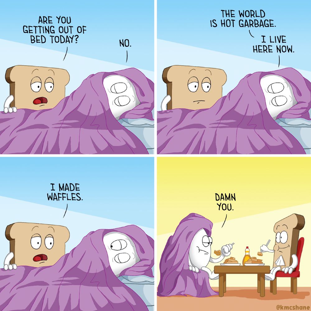 1. Egg lays in bed. Wrapped in a purple comforter. Toast stands at the foot. "Are you getting out of bed today?" Toast asks. "No," Egg says.
2. Egg doesn't move. "The world is hot garbage. I live here now," Egg says.
3. Toast makes an offering. "I made waffles," Toast says.
4. Egg & Toast sit at a little table. Eating waffles. Toast is all smiles. Egg is still wrapped in the comforter. "Damn you," says Egg.