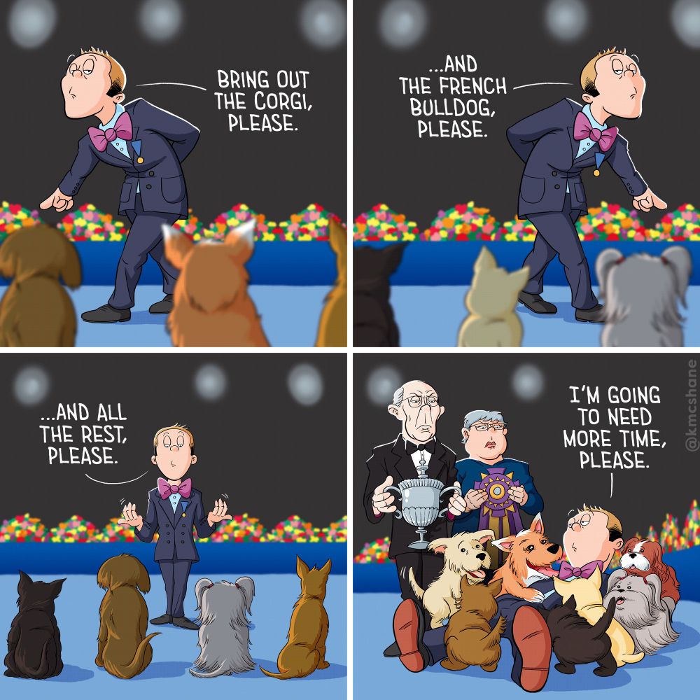 1: Dressed in a sharp blue suit and purple bowtie, Kevin paces back and forth in front of lineup of cute doggos at a dog show. "Bring out the corgi," he says, very seriously.
2: Kevin continues to pace, but in the opposite direction. "…And the French Bulldog, please," he says.
3: Kevin stops in front of the entire line of remaining doggos. "…And all the rest, please," he says.
4: Kevin lays on the ground, swarmed by cute, eager puppers. Standing over him are two old, dour-faced judges holding trophies waiting to be awarded. "I'm going to need more time, please," he says.