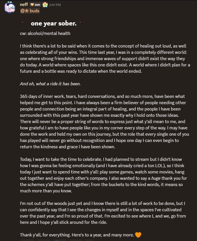 I think there's a lot to be said when it comes to the concept of healing out loud, as well as celebrating all of your wins. This time last year, I was in a completely different world and the future was incredibly uncertain.

But oh, what a ride it has been.

365 days of inner work, tears, hard conversations, and so much more, have been what helped me get to this point. I have always been a firm believer of people needing other people and connection being an integral part of healing, and the people I have been surrounded with this past year have shown me exactly why I hold onto those ideas. There will never be a proper string of words to express just what y'all mean to me, and how grateful I am to have people like you in my corner every step of the way. I may have done the work and held my own on this journey, but the role that every single one of you has played will never go without recognition and I hope one day I can even begin to return the kindness and grace I have been shown.

Today, I want to take the time to celebrate. I had planned to stream but I didn't know how I was gonna be feeling emotionally (and I have already cried a ton LOL), so I think today I just want to spend time with y'all in my stream server: play some games, watch some movies, hang out together and enjoy each other's company. I also wanted to say a *huge* thank you for the schemes y'all have put together; from the buckets to the kind words, it means so much more than you know.

I'm not out of the woods just yet and I know there is still a lot of work to be done, but I can confidently say that I see the changes in myself and in the spaces I've cultivated over the past year, and I'm so proud of that. I'm excited to see where I, and we, go from here and I hope y'all stick around for the ride.

Thank y'all, for everything. Here's to a year, and many more.
