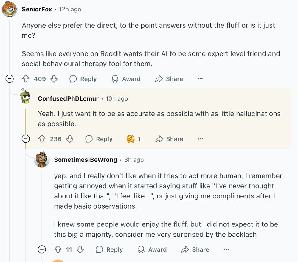 top comment is a redditor asking, "Anyone else prefer the direct, to the point answers without the fluff or is it just me?

Seems like everyone on Reddit wants their AI to be some expert level friend and social behavioural therapy tool for them."

a reply reads, "Yeah. I just want it to be as accurate as possible with as little hallucinations as possible."

then someone responds to that reply with, "yep. and I really don't like when it tries to act more human, I remember getting annoyed when it started saying stuff like "I've never thought about it like that", "I feel like...", or just giving me compliments after I made basic observations.

I knew some people would enjoy the fluff, but I did not expect it to be this big a majority. consider me very surprised by the backlash."