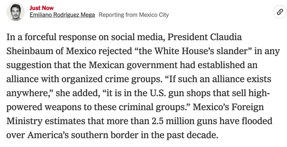 In a forceful response on social media, President Claudia Sheinbaum of Mexico rejected “the White House’s slander” in any suggestion that the Mexican government had established an alliance with organized crime groups. “If such an alliance exists anywhere,” she added, “it is in the U.S. gun shops that sell high-powered weapons to these criminal groups.” Mexico’s Foreign Ministry estimates that more than 2.5 million guns have flooded over America’s southern border in the past decade.