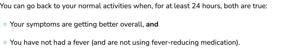 You can go back to your normal activities when, for at least 24 hours, both are true: Your symptoms are getting better overall, and You have not had a fever (and are not using fever-reducing medication). 