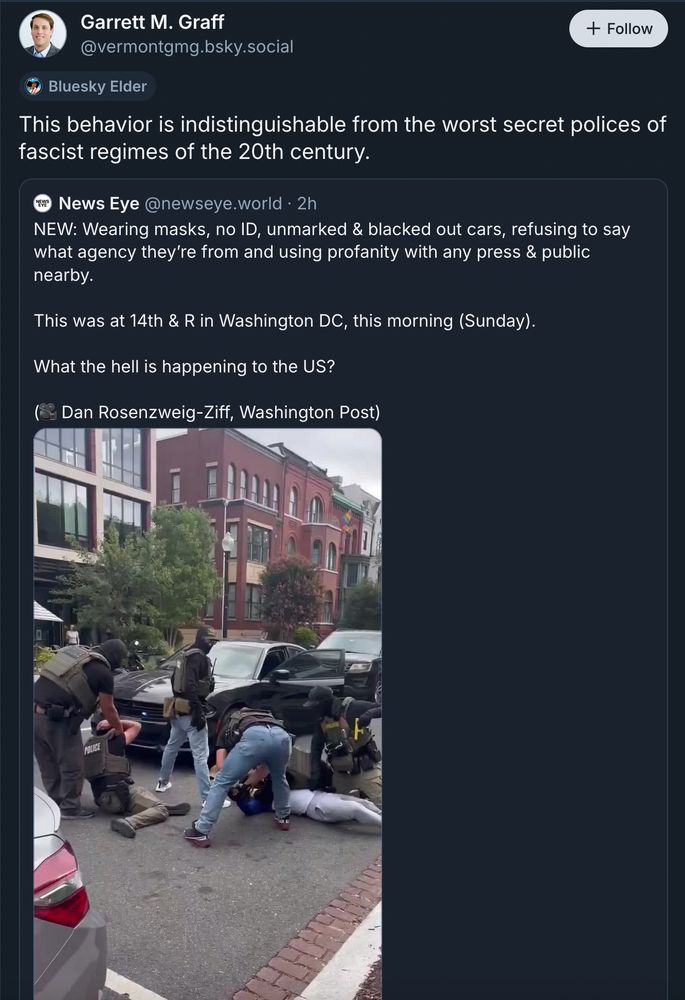 Garrett M. Graff
‪@vermontgmg.bsky.social‬
This behavior is indistinguishable from the worst secret polices of fascist regimes of the 20th century.
‪News Eye‬
 ‪@newseye.world‬
· 2h
NEW: Wearing masks, no ID, unmarked & blacked out cars, refusing to say what agency they’re from and using profanity with any press & public nearby.

This was at 14th & R in Washington DC, this morning (Sunday).

What the hell is happening to the US?

(🎥 Dan Rosenzweig-Ziff, Washington Post)