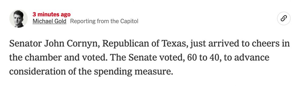 Nov. 9, 2025, 10:50 p.m. ET3 minutes ago

Michael GoldReporting from the Capitol
Senator John Cornyn, Republican of Texas, just arrived to cheers in the chamber and voted. The Senate voted, 60 to 40, to advance consideration of the spending measure.
