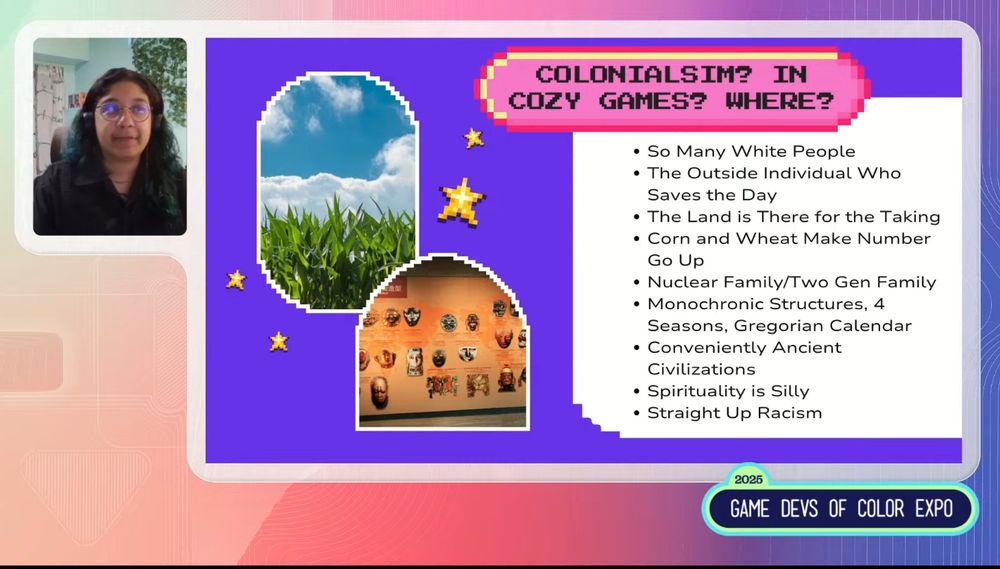 
COLONIALSIM? IN COZY GAMES? WHERE?
• So Many White People
• The Outside Individual Who
Saves the Day
• The Land is There for the Taking
• Corn and Wheat Make Number
Go Up
• Nuclear Family/Two Gen Family
• Monochronic Structures, 4
Seasons, Gregorian Calendar
• Conveniently Ancient Civilizations
Spirituality is Silly 
Straight Up Racism
