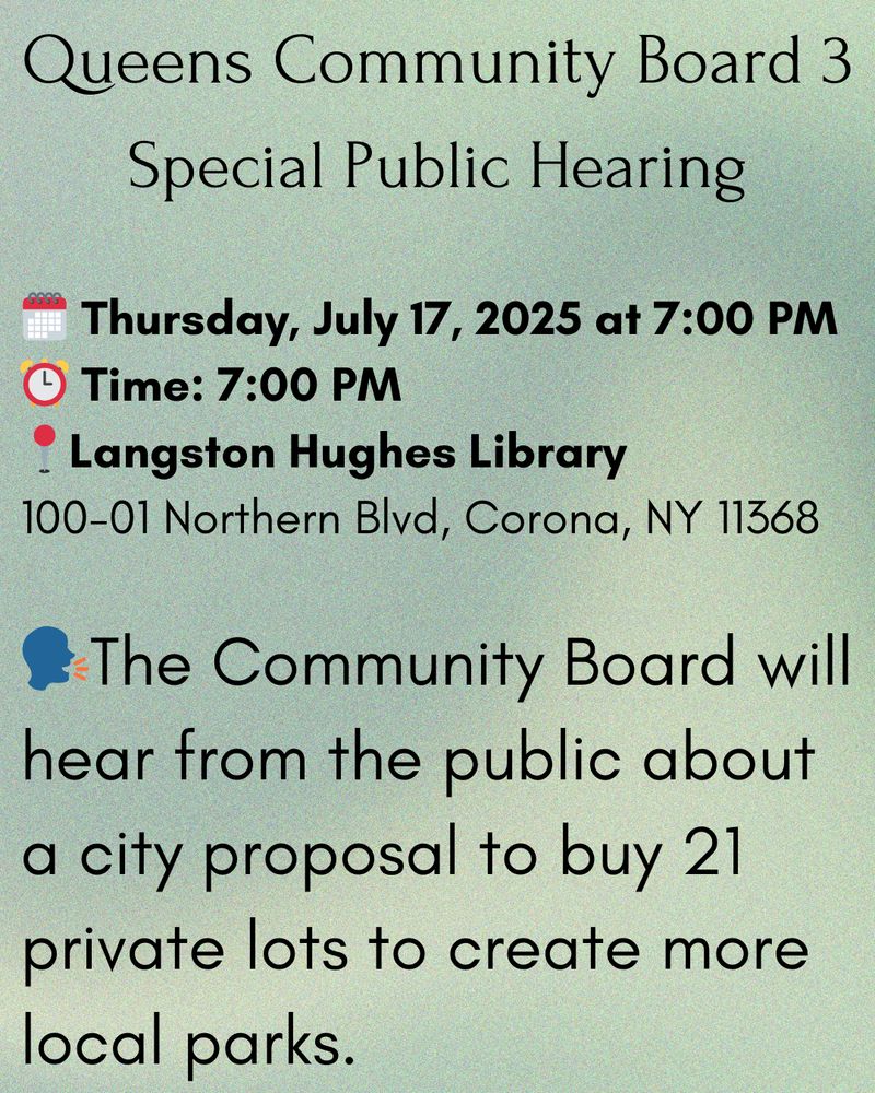 Queens Community Board 3
Special Public Hearing

🗓️ Thursday, July 17, 2025 at 7:00 PM
⏰ Time: 7:00 PM
📍Langston Hughes Library
100-01 Northern Blvd, Corona, NY 11368

🗣The Community Board will hear from the public about a city proposal to buy 21 private lots to create more local parks.