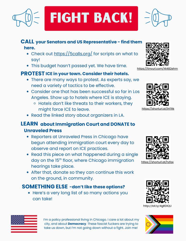 A flyer with the heading “FIGHT BACK!” followed by specific calls to action in large red and black text. Each action includes a corresponding link:

CALL your Senators and U.S. Representative. Find contact info and scripts at https://5calls.org

PROTEST ICE in your town. The flyer suggests protesting at hotels where ICE agents are staying, noting that hotel staff may pressure ICE to leave if worker safety is threatened. A linked article shares a successful example from Los Angeles: https://shorturl.at/iHTRk

LEARN about immigration court practices by reading investigative reporting from Unraveled Press, which documents ICE abuses in Chicago courts. Read and donate: https://shorturl.at/hzfqx

SOMETHING ELSE: Explore a long list of additional ways to take action: http://bit.ly/4gRDlQU

The flyer ends with a personal note from the creator:
“I’m a policy professional living in Chicago. I care a lot about my city, and about Democracy. These fascist fuckers are trying to take us down, but I’m not going down without a fight. Join me!”