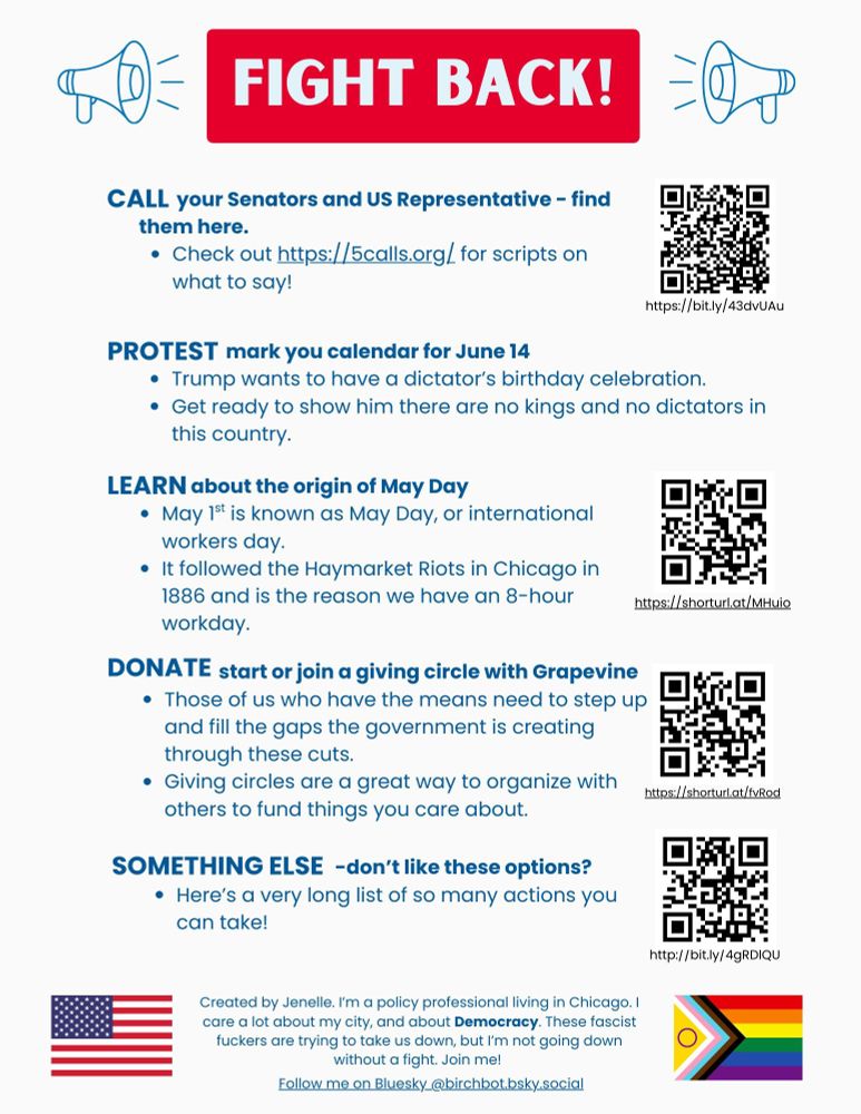 Flyer with information on how to fight back!

Call your Senators and US Representative - find them here: https://bit.ly/43dvUAu.

Check out https://5calls.org/ for scripts on what to say!  

Mark your protest calendar for June 14
Trump wants to have a dictator’s birthday celebration.
Get ready to show him there are no kings and no dictators in this country.
 
Learn about the history of May Day. May 1st is known as May Day, or international workers day. 
It followed the Haymarket Riots in Chicago in 1886 and is the reason we have an 8-hour workday. https://shorturl.at/MHuio

Start or join a giving circle with Grapevine
Those of us who have the means need to step up and fill the gaps the government is creating through these cuts. 
Giving circles are a great way to organize with others to fund things you care about. https://shorturl.at/fvRod

Here’s a very long list of so many actions you can take! http://bit.ly/4gRDlQU

Created by Jenelle. I’m a policy professional living in Chicago. I care a lot about my city, and about Democracy. These fascist fuckers are trying to take us down, but I’m not going down without a fight.