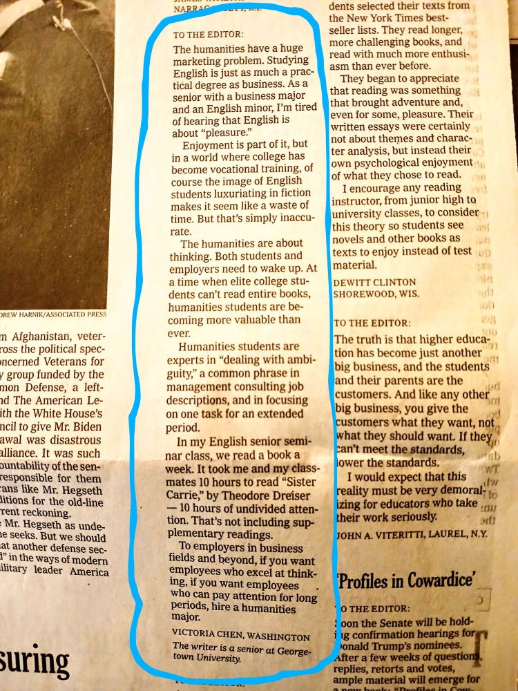 Photograph of a portion of the letters to the editor page of the print edition of the New York Times, November 21, 2024, with a letter from a Georgetown undergraduate student highlighted. The letter reads: 

To the Editor:

The humanities have a huge marketing problem. Studying English is just as much a practical degree as business. As a senior with a business major and an English minor, I’m tired of hearing that English is about “pleasure.”

Enjoyment is part of it, but in a world where college has become vocational training, of course the image of English students luxuriating in fiction makes it seem like a waste of time. But that’s simply inaccurate.

The humanities are about thinking. Both students and employers need to wake up. At a time when elite college students can’t read entire books, humanities students are becoming more valuable than ever.

Humanities students are experts in “dealing with ambiguity,” a common phrase in management consulting job descriptions, and in focusing on one task for an extended period.

In my English senior seminar class, we read a book a week. It took me and my classmates 10 hours to read “Sister Carrie,” by Theodore Dreiser — 10 hours of undivided attention. That’s not including supplementary readings.

To employers in business fields and beyond, if you want employees who excel at thinking, if you want employees who can pay attention for long periods, hire a humanities major.

Victoria Chen
Washington
The writer is a senior at Georgetown University.