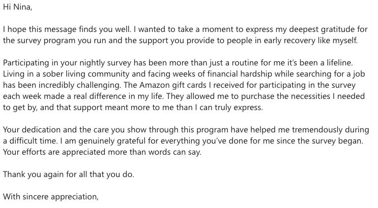 Hi Nina,

I hope this message finds you well. I wanted to take a moment to express my deepest gratitude for the survey program you run and the support you provide to people in early recovery like myself.

Participating in your nightly survey has been more than just a routine for me it’s been a lifeline. Living in a sober living community and facing weeks of financial hardship while searching for a job has been incredibly challenging. The Amazon gift cards I received for participating in the survey each week made a real difference in my life. They allowed me to purchase the necessities I needed to get by, and that support meant more to me than I can truly express.

Your dedication and the care you show through this program have helped me tremendously during a difficult time. I am genuinely grateful for everything you’ve done for me since the survey began. Your efforts are appreciated more than words can say.

Thank you again for all that you do.

With sincere appreciation,