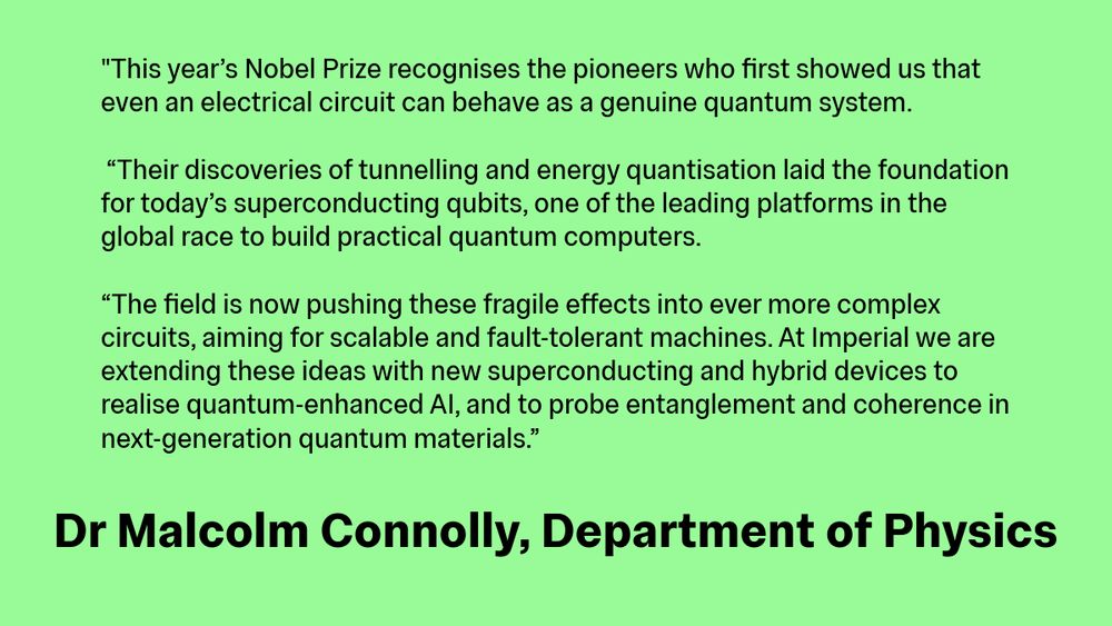 This year’s Nobel Prize recognises the pioneers who first showed us that even an electrical circuit can behave as a genuine quantum system.

 “Their discoveries of tunnelling and energy quantisation laid the foundation for today’s superconducting qubits, one of the leading platforms in the global race to build practical quantum computers. 

“The field is now pushing these fragile effects into ever more complex circuits, aiming for scalable and fault-tolerant machines. At Imperial we are extending these ideas with new superconducting and hybrid devices to realise quantum-enhanced AI, and to probe entanglement and coherence in next-generation quantum materials.”