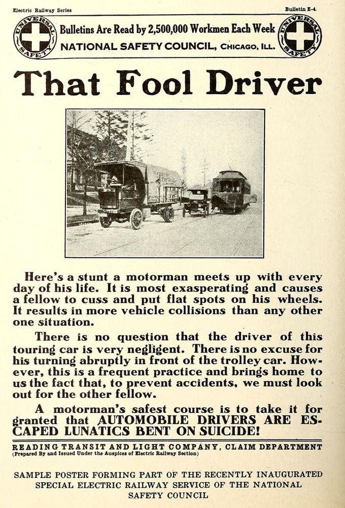 A safety message for streetcar operators with a picture showing a car pulling in front of a streetcar to get around a stopped truck.

That Fool Driver
Here's a stunt a motorman meets up with every day of his life.  It is the most exasperating and causes a fellow to cuss and put flat spots on his wheels.  It results in more vehicle collisions than any other one situation.
There is no question that the driver of this touring car is very negligent.  There is no excuse for his turning abruptly in front of the trolley car.  However, this is a frequent practice and brings home to us the fact that, to prevent accidents, we must look out for the other fellow.
A motorman's safest course is to take it for grated that AUTOMOBILE DRIVERS ARE ESCAPED LUNATICS BENT ON SUICIDE!