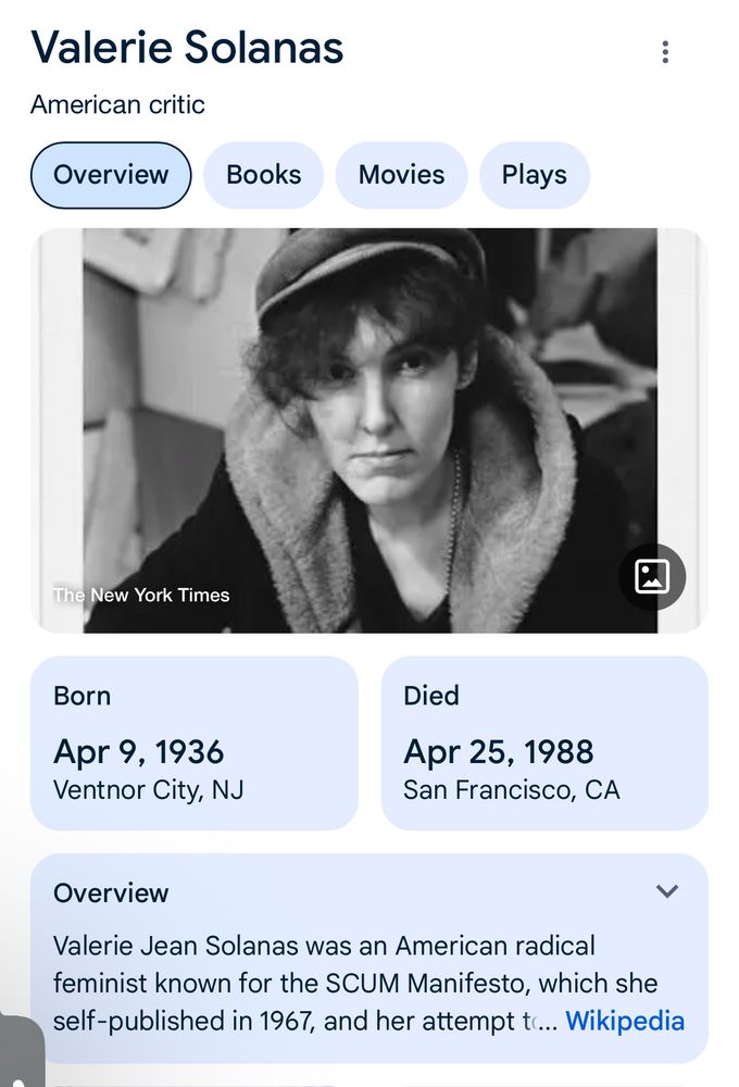 Valerie Solanas American critic Overview Books Movies Plays The New York Times Born Apr 9, 1936 Ventnor City, NJ Died Apr 25, 1988 San Francisco, CA Overview く Valerie Jean Solanas was an American radical feminist known for the SCUM Manifesto, which she self-published in 1967, and her attempt tc... Wikipedia