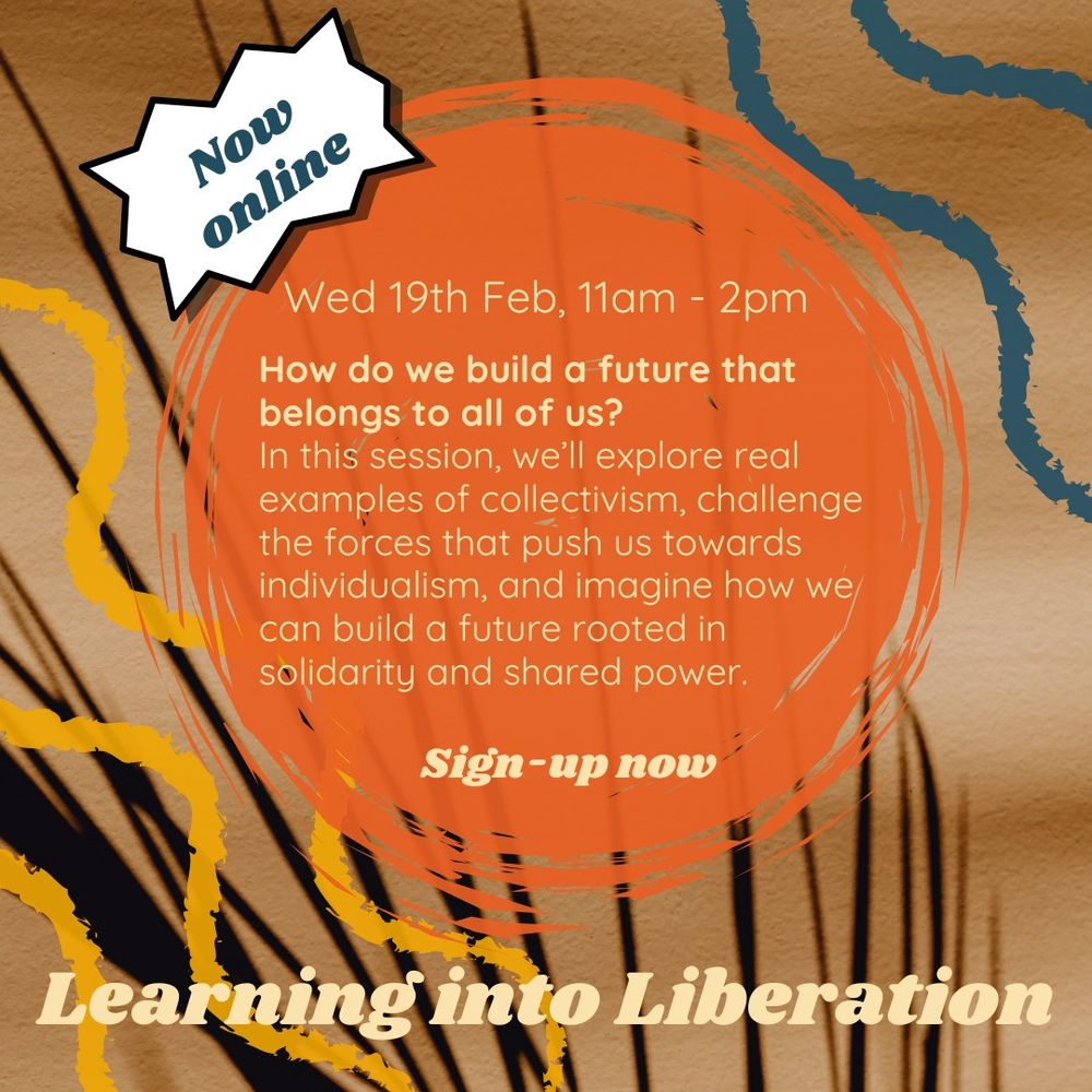 Now online: learning into liberation
Wednesday 19th of Feb, 11am - 2pm
How do we build a future that belongs to all of us?
In this session, we'll explore real examples of collectivism, challenge the forces that push us towards individualism, and imagine how we can build a future rooted in solidarity and shared power.
Sign-up now