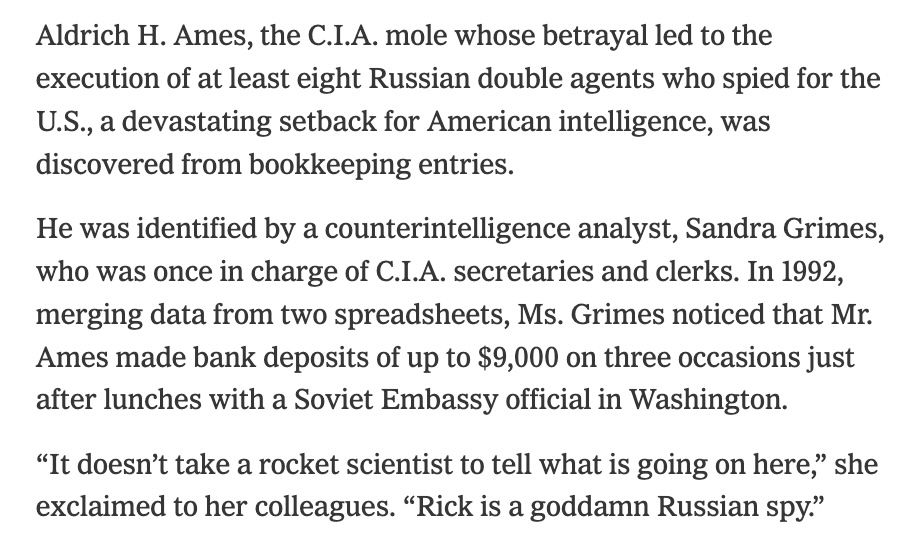 Trip Gabriel, “Sandra Grimes, Who Helped Unmask a C.I.A. Traitor, Dies at 79,” New York Times, August 3, 2025.

Aldrich H. Ames, the C.I.A. mole whose betrayal led to the execution of at least eight Russian double agents who spied for the U.S., a devastating setback for American intelligence, was discovered from bookkeeping entries.

He was identified by a counterintelligence analyst, Sandra Grimes, who was once in charge of C.I.A. secretaries and clerks. In 1992, merging data from two spreadsheets, Ms. Grimes noticed that Mr. Ames made bank deposits of up to $9,000 on three occasions just after lunches with a Soviet Embassy official in Washington.

“It doesn’t take a rocket scientist to tell what is going on here,” she exclaimed to her colleagues. “Rick is a goddamn Russian spy.”
