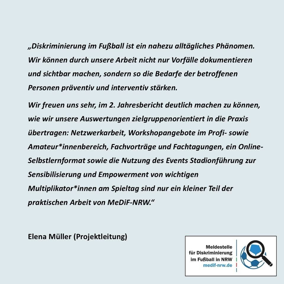 „Diskriminierung im Fußball ist ein nahezu alltägliches Phänomen.
Wir können durch unsere Arbeit nicht nur Vorfälle dokumentieren und sichtbar machen, sondern so die Bedarfe der betroffenen Personen präventiv und interventiv stärken.
Wir freuen uns sehr, im 2. Jahresbericht deutlich machen zu können, wie wir unsere Auswertungen zielgruppenorientiert in die Praxis übertragen: Netzwerkarbeit, Workshopangebote im Profi- sowie Amateur*innenbereich, Fachvorträge und Fachtagungen, ein Online-Selbstlernformat sowie die Nutzung des Events Stadionführung zur Sensibilisierung und Empowerment von wichtigen Multiplikator*innen am Spieltag sind nur ein kleiner Teil der praktischen Arbeit von MeDiF-NRW."
Elena Müller (Projektleitung)