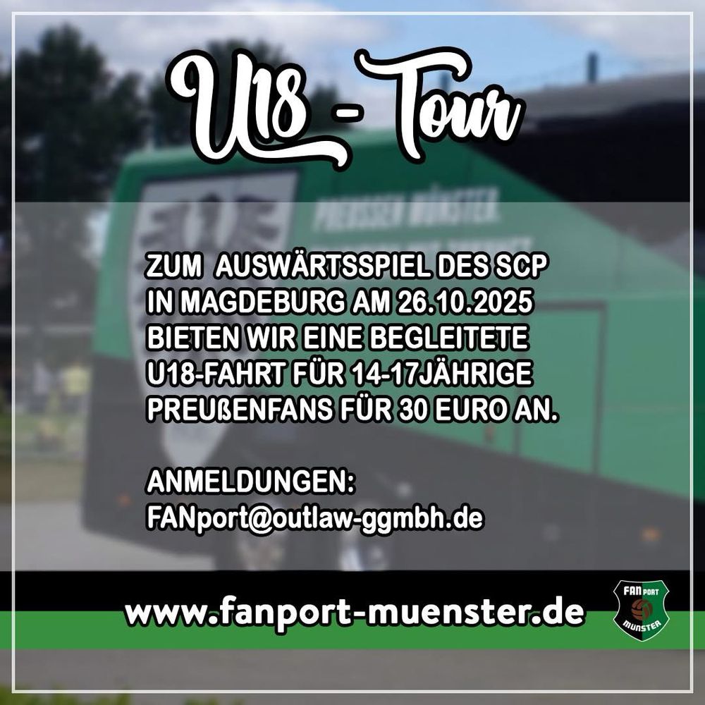 Grafik „U18-Tour“:

ZUM AUSWÄRTSSPIEL DES SCP IN MAGDEBURG AM 26.10.2025
BIETEN WIR EINE BEGLEITETE U18-FAHRT FÜR 14-17JÄHRIGE
PREUßENFANS FÜR 30 EURO AN.
ANMELDUNGEN:
FANport@outlaw-ggmbh.de
