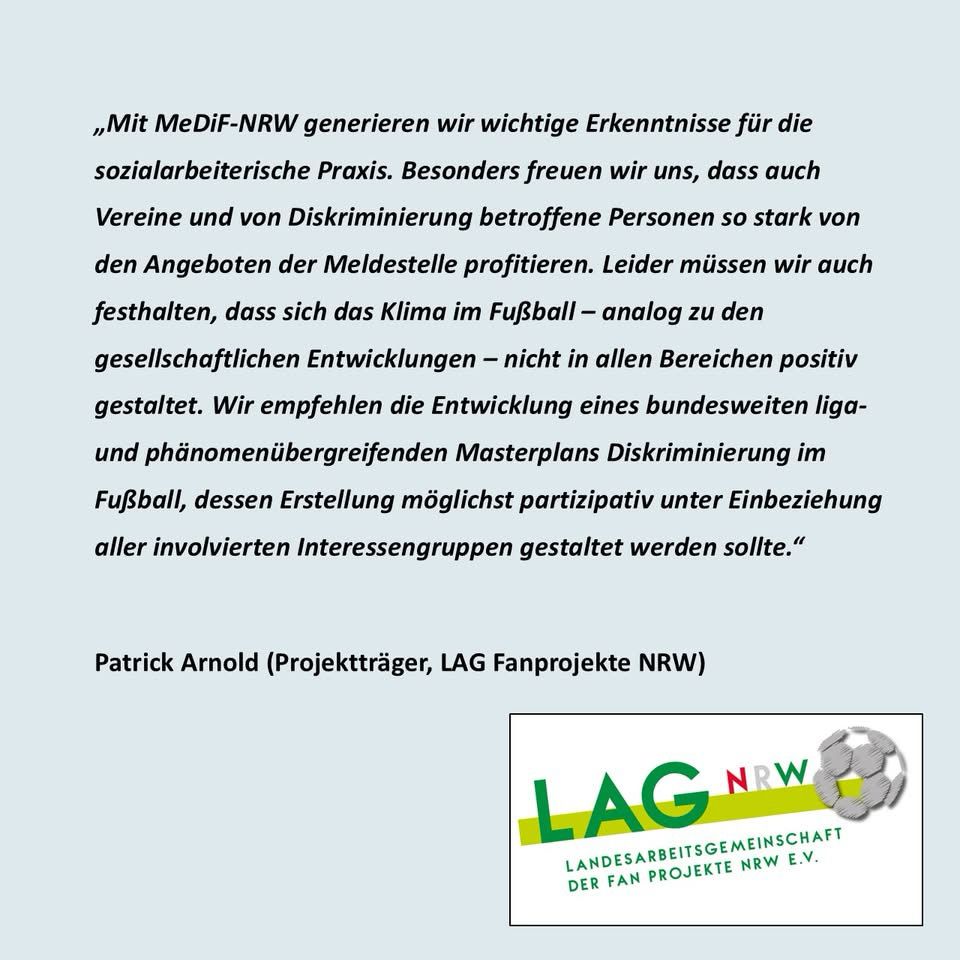„Mit MeDiF-NRW generieren wir wichtige Erkenntnisse für die sozialarbeiterische Praxis. Besonders freuen wir uns, dass auch Vereine und von Diskriminierung betroffene Personen so stark von den Angeboten der Meldestelle profitieren. Leider müssen wir auch festhalten, dass sich das Klima im Fußball - analog zu den gesellschaftlichen Entwicklungen - nicht in allen Bereichen positiv gestaltet. Wir empfehlen die Entwicklung eines bundesweiten liga-und phänomenübergreifenden Masterplans Diskriminierung im Fußball, dessen Erstellung möglichst partizipativ unter Einbeziehung aller involvierten Interessengruppen gestaltet werden sollte."
Patrick Arnold (Projektträger, LAG Fanprojekte NRW)