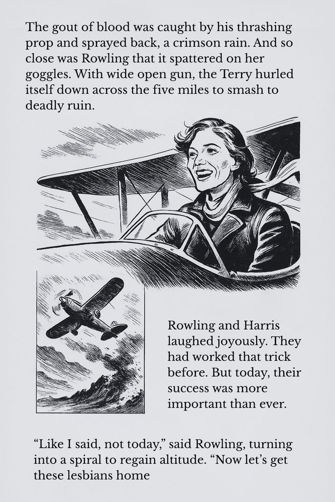 The gout of blood was caught by his thrashing prop and sprayed back, a crimson rain. And so close was Rowling that it spattered on her goggles. With wide open gun, the Terry hurled itself down across the five miles to smash to deadly ruin.

Rowling and Harris laughed joyously. They had worked that trick before. But today, their success was more important than ever. “Like I said, not today,” said  Rowling, turning into a spiral to regain altitude. “Now let’s get these lesbians home.”