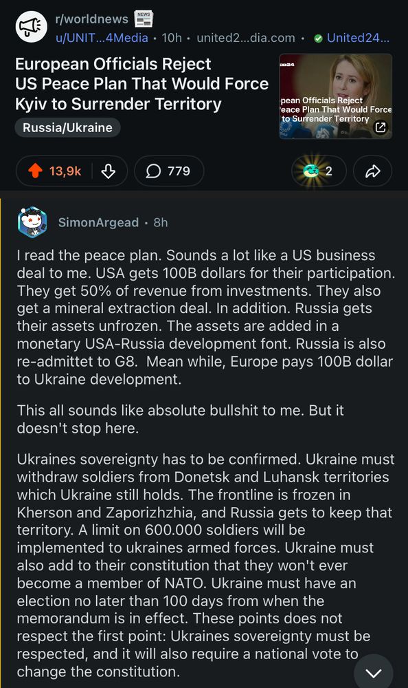 r/worldnews
u/UNIT...4Media • 10h • united2...dia.com • • United24...
European Officials Reject
US Peace Plan That Would Force Kyiv to Surrender Territory
pean Officials Reject
eace Plan That Would Force
to surrender etitory
Russia/Ukraine
13,9k
779
SimonArgead • 8h
I read the peace plan. Sounds a lot like a US business deal to me. USA gets 100B dollars for their participation.
They get 50% of revenue from investments. They also get a mineral extraction deal. In addition. Russia gets their assets unfrozen. The assets are added in a monetary USA-Russia development font. Russia is also re-admittet to G8. Mean while, Europe pays 100B dollar to Ukraine development.
This all sounds like absolute bullshit to me. But it doesn't stop here.
Ukraines sovereignty has to be confirmed. Ukraine must withdraw soldiers from Donetsk and Luhansk territories which Ukraine still holds. The frontline is frozen in Kherson and Zaporizhzhia, and Russia gets to keep that territory. A limit on 600.000 soldiers will be implemented to ukraines armed forces. Ukraine must also add to their constitution that they won't ever become a member of NATO. Ukraine must have an election no later than 100 days from when the memorandum is in effect. These points does not respect the first point: Ukraines sovereignty must be respected, and it will also require a national vote to change the constitution.