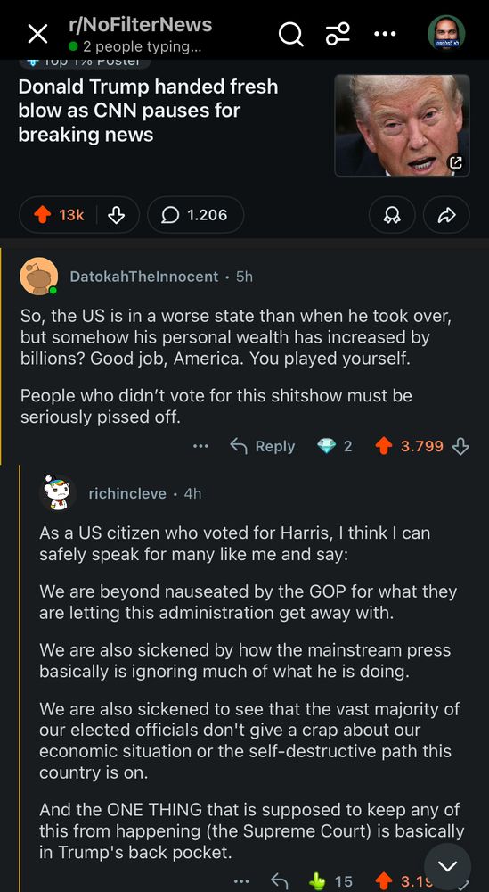 r/NoFilterNews
• 2 people typing...
TIUN 17O FUSIER
Donald Trump handed fresh blow as CNN pauses for breaking news
13k
1.206
DatokahThelnnocent • 5h
So, the US is in a worse state than when he took over, but somehow his personal wealth has increased by billions? Good job, America. You played yourself.
People who didn't vote for this shitshow must be seriously pissed off.
Reply
3.799
richincleve • 4h
As a US citizen who voted for Harris, I think I can safely speak for many like me and say:
We are beyond nauseated by the GOP for what they are letting this administration get away with.
We are also sickened by how the mainstream press basically is ignoring much of what he is doing.
We are also sickened to see that the vast majority of our elected officials don't give a crap about our economic situation or the self-destructive path this country is on.
And the ONE THING that is supposed to keep any of this from happening (the Supreme Court) is basically in Trump's back pocket.
