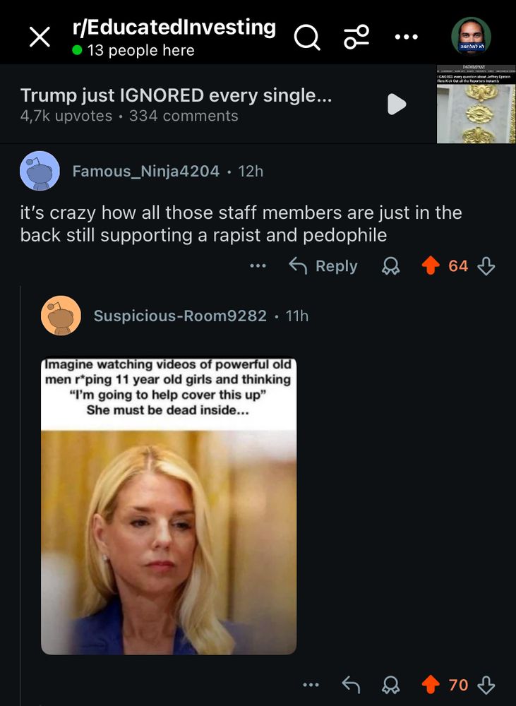 r/EducatedInvesting
• 13 people here
Trump just IGNORED every single...
4,7k upvotes • 334 comments
Famous_Ninja4204 • 12h
it's crazy how all those staff members are just in the back still supporting a rapist and pedophile
5 Reply
64
Suspicious-Room9282 • 11h
Imagine watching videos of powerful old men rping 11 year old girls and thinking
"I'm going to help cover this up"
She must be dead inside...
70