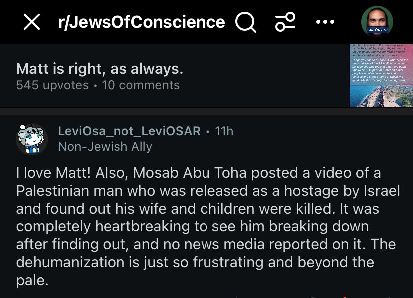 r/JewsOfConscience Q
Matt is right, as always.
545 upvotes • 10 comments
LeviOsa_not_LeviOSAR • 11h
Non-Jewish Ally
I love Matt! Also, Mosab Abu Toha posted a video of a Palestinian man who was released as a hostage by Israel and found out his wife and children were killed. It was completely heartbreaking to see him breaking down after finding out, and no news media reported on it. The dehumanization is just so frustrating and beyond the pale.