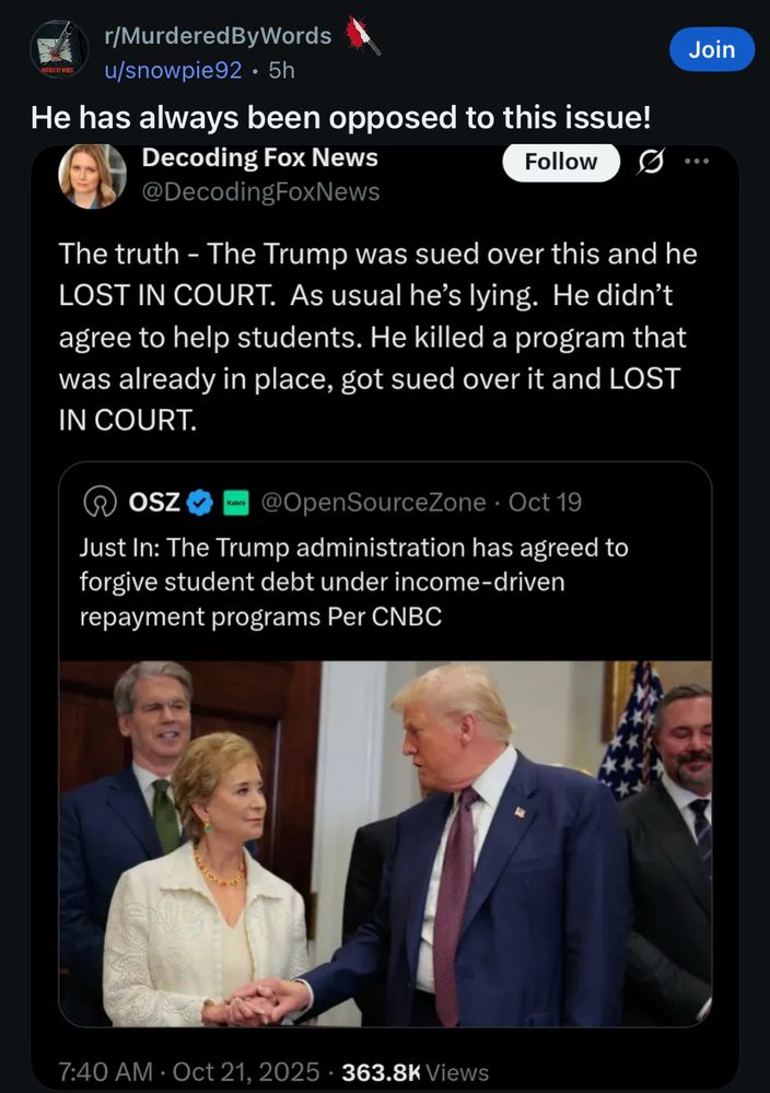 r/MurderedByWords u/snowpie92 • 5h
He has always been opposed to this issue!
Decoding Fox News
Follow
@DecodingFoxNews

The truth - The Trump was sued over this and he
LOST IN COURT. As usual he's lying. He didn't agree to help students. He killed a program that was already in place, got sued over it and LOST IN COURT.

@OpenSourceZone • Oct 19
Just In: The Trump administration has agreed to forgive student debt under income-driven repayment programs Per CNBC
7:40 AM • Oct 21, 2025 • 363.8K Views