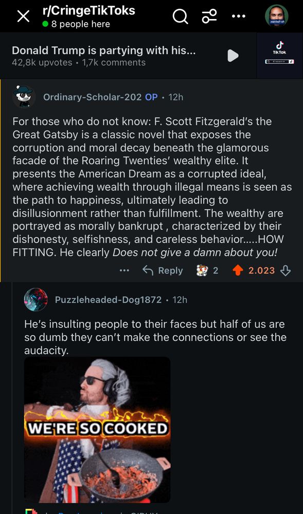 r/CringeTikToks
• 8 people here
Donald Trump is partying with his...
42,8k upvotes • 1,7k comments
Q%
Ordinary-Scholar-202 OP • 12h
For those who do not know: F. Scott Fitzgerald's the Great Gatsby is a classic novel that exposes the corruption and moral decay beneath the glamorous facade of the Roaring Twenties' wealthy elite. It presents the American Dream as a corrupted ideal, where achieving wealth through illegal means is seen as the path to happiness, ultimately leading to disillusionment rather than fulfillment. The wealthy are portrayed as morally bankrupt, characterized by their dishonesty, selfishness, and careless behavior..... HOW FITTING. He clearly Does not give a damn about you!
5 Reply
09 2
↑
2.023
Puzzleheaded-Dog1872 • 12h
He's insulting people to their faces but half of us are so dumb they can't make the connections or see the audacity.
WE'RE SO COOKED