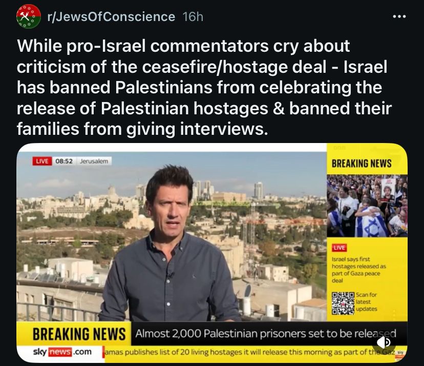 Screenshot of the post on r/JewsOfConscience 16h
While pro-Israel commentators cry about criticism of the ceasefire/hostage deal - Israel has banned Palestinians from celebrating the release of Palestinian hostages & banned their families from giving interviews.
...
LIVE
08:52
Jerusalem
BREAKING NEWS
LIVE
Israel says first hostages released as part of Gaza peace deal
Scan for latest updates
BREAKING NEWS
sky news.com
Almost 2,000 Palestinian prisoners set to be released
amas publishes list of 20 living hostages it will release this morning as part of the..