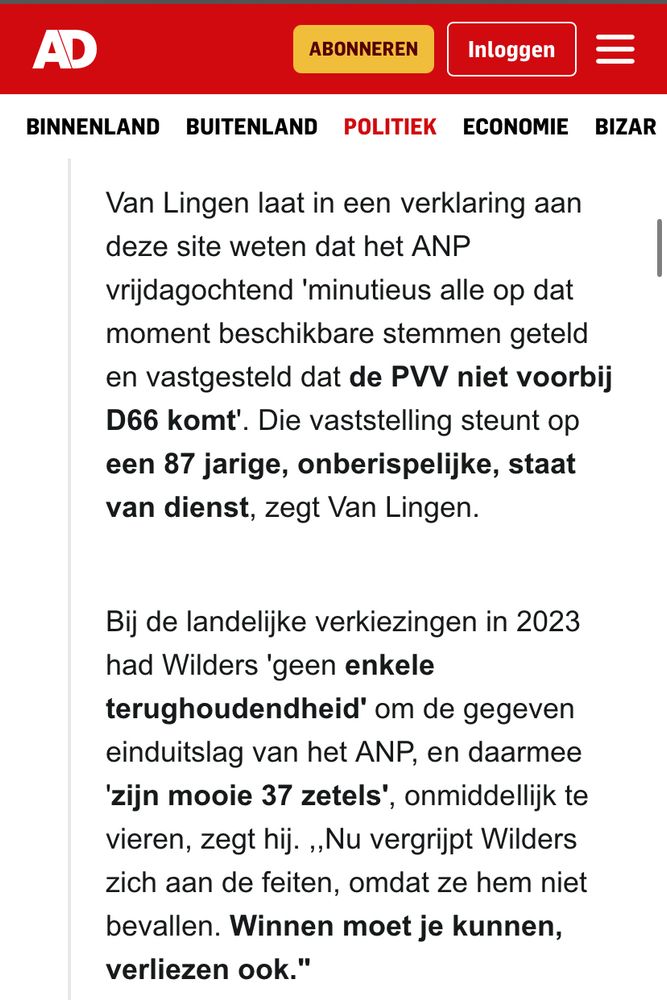 Van Lingen laat in een verklaring aan deze site weten dat het ANP
vrijdagochtend 'minutieus alle op dat moment beschikbare stemmen geteld en vastgesteld dat de PV niet voorbij
D66 komt'. Die vaststelling steunt op een 87 jarige, onberispelijke, staat van dienst, zegt Van Lingen.
Bij de landelijke verkiezingen in 2023 had Wilders 'geen enkele terughoudendheid' om de gegeven einduitslag van het ANP, en daarmee
'zijn mooie 37 zetels', onmiddellijk te vieren, zegt hij. ,Nu vergrijpt Wilders zich aan de feiten, omdat ze hem niet bevallen. Winnen moet je kunnen, verliezen ook."
